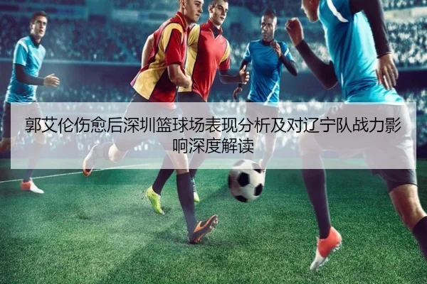 郭艾伦伤愈后深圳篮球场表现分析及对辽宁队战力影响深度解读