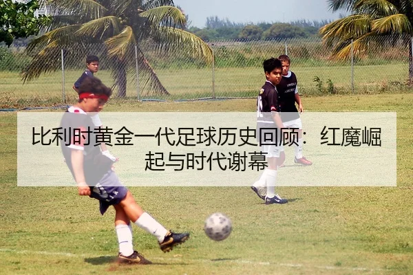 比利时黄金一代足球历史回顾：红魔崛起与时代谢幕